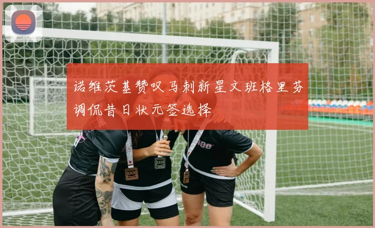 诺维茨基赞叹马刺新星文班格里芬调侃昔日状元签选择