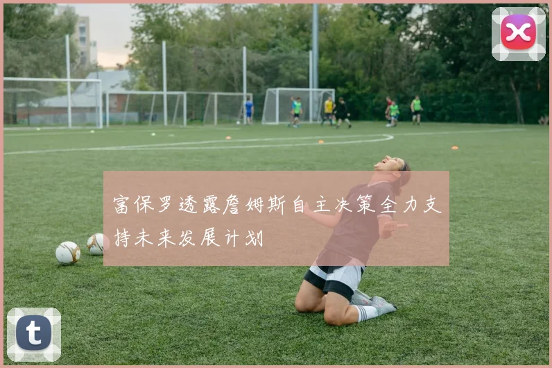 富保罗透露詹姆斯自主决策全力支持未来发展计划