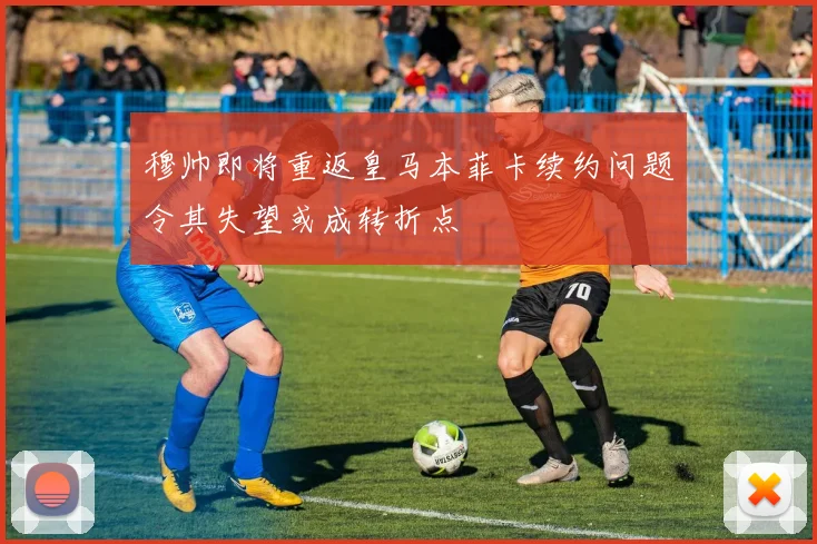 穆帅即将重返皇马本菲卡续约问题令其失望或成转折点