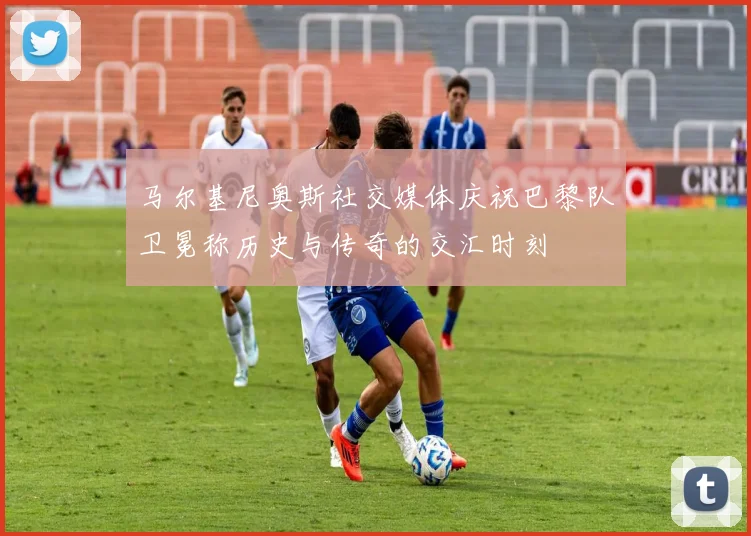 马尔基尼奥斯社交媒体庆祝巴黎队卫冕称历史与传奇的交汇时刻
