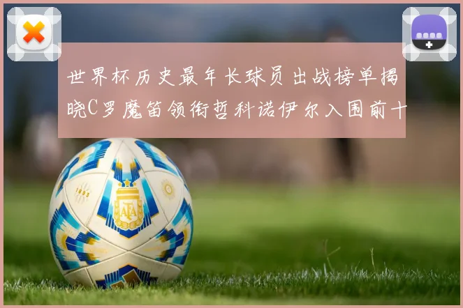 世界杯历史最年长球员出战榜单揭晓C罗魔笛领衔哲科诺伊尔入围前十