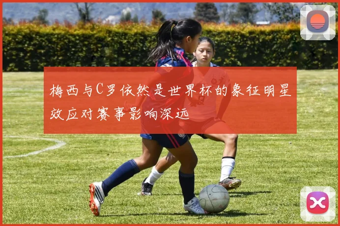 梅西与C罗依然是世界杯的象征明星效应对赛事影响深远