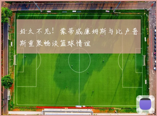 好久不见！蒙蒂威廉姆斯与比卢普斯重聚畅谈篮球情谊