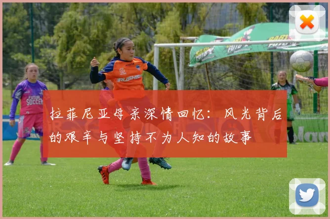 拉菲尼亚母亲深情回忆：风光背后的艰辛与坚持不为人知的故事