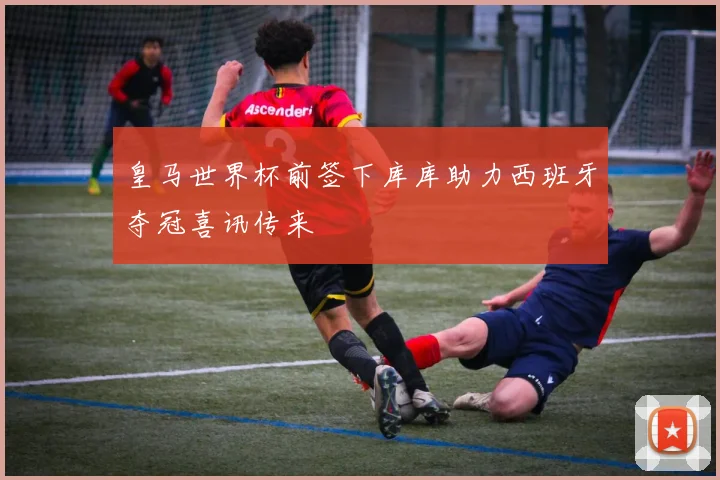 皇马世界杯前签下库库助力西班牙夺冠喜讯传来