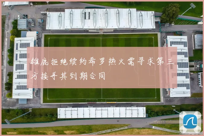 雄鹿拒绝续约希罗热火需寻求第三方接手其到期合同