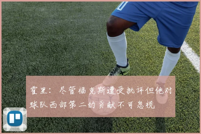霍里：尽管福克斯遭受批评但他对球队西部第二的贡献不可忽视