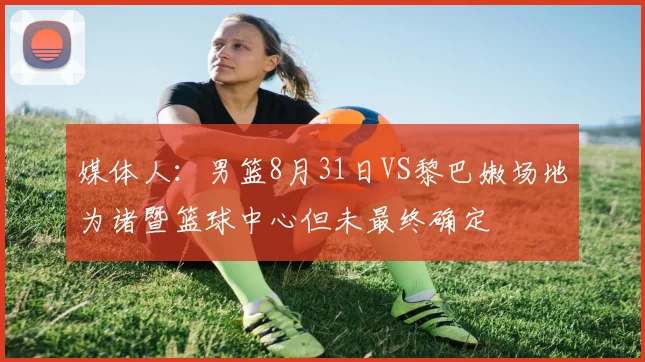 媒体人：男篮8月31日VS黎巴嫩场地为诸暨篮球中心但未最终确定