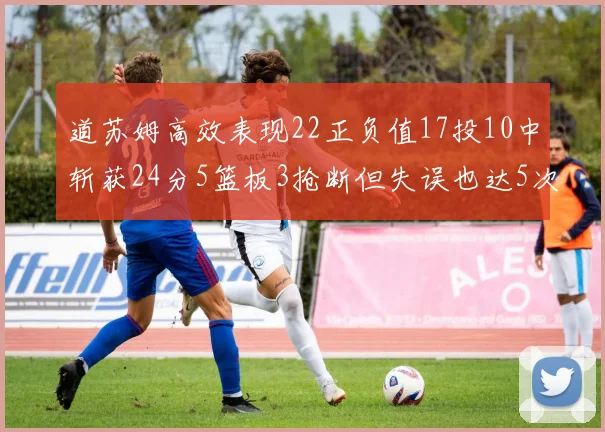 道苏姆高效表现22正负值17投10中斩获24分5篮板3抢断但失误也达5次