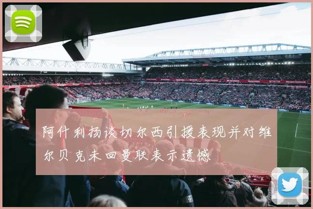阿什利扬谈切尔西引援表现并对维尔贝克未回曼联表示遗憾
