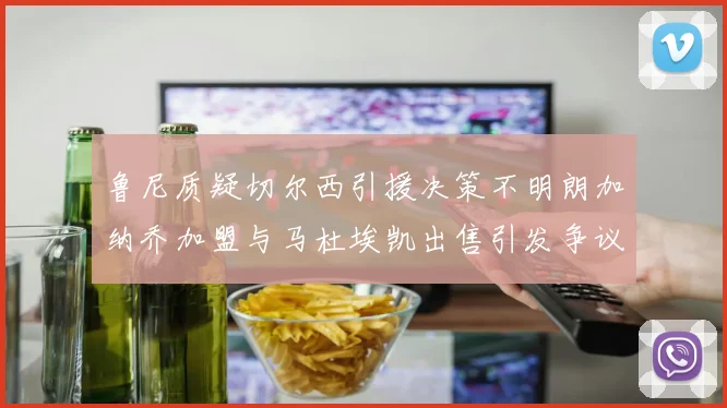 鲁尼质疑切尔西引援决策不明朗加纳乔加盟与马杜埃凯出售引发争议