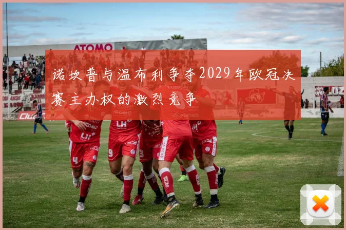 诺坎普与温布利争夺2029年欧冠决赛主办权的激烈竞争