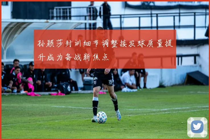 孙颖莎封训细节调整接发球质量提升成为备战新焦点