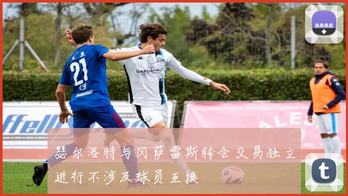 瑟尔洛特与冈萨雷斯转会交易独立进行不涉及球员互换