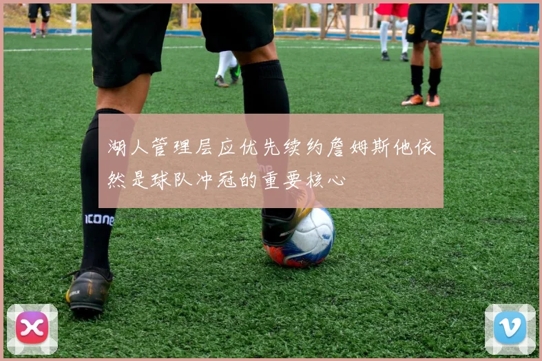 湖人管理层应优先续约詹姆斯他依然是球队冲冠的重要核心