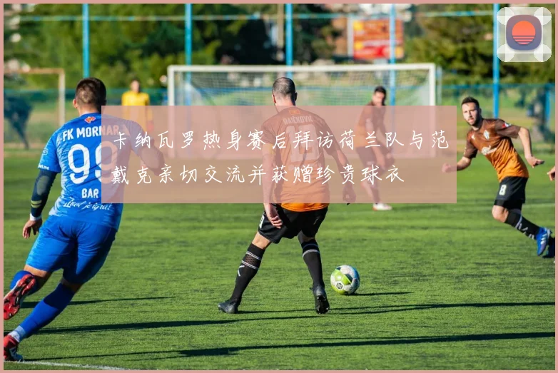 卡纳瓦罗热身赛后拜访荷兰队与范戴克亲切交流并获赠珍贵球衣