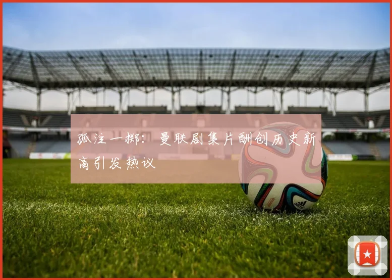孤注一掷：曼联剧集片酬创历史新高引发热议