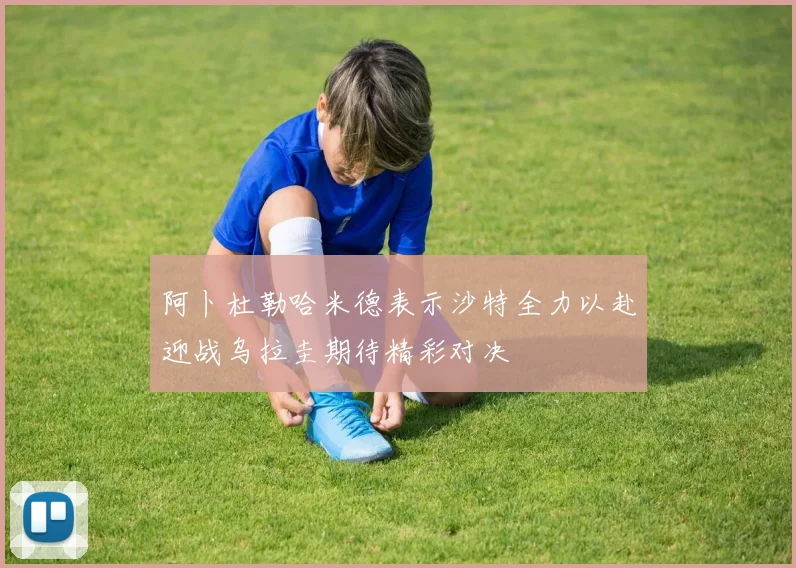 阿卜杜勒哈米德表示沙特全力以赴迎战乌拉圭期待精彩对决