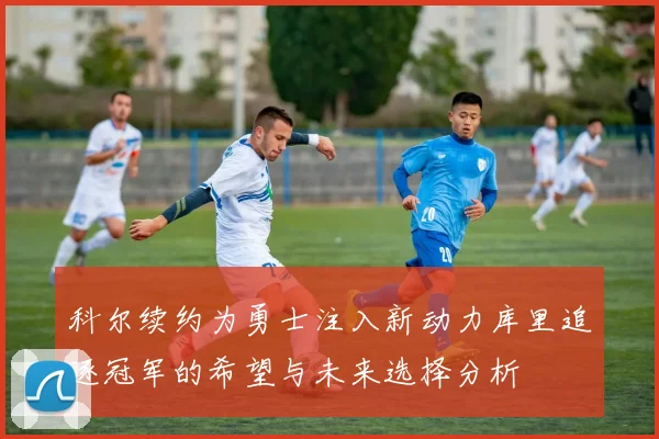 科尔续约为勇士注入新动力库里追逐冠军的希望与未来选择分析