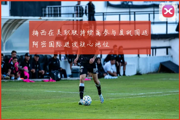 梅西在美职联持续高参与度巩固迈阿密国际进攻核心地位