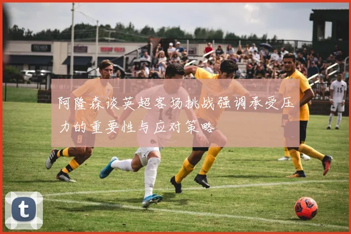 阿隆森谈英超客场挑战强调承受压力的重要性与应对策略