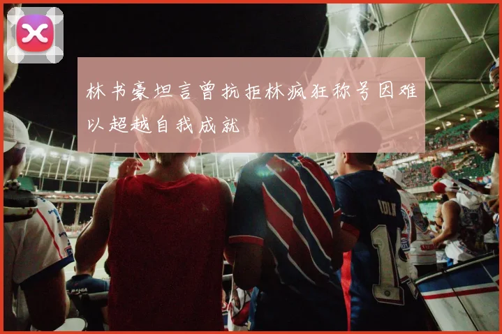 林书豪坦言曾抗拒林疯狂称号因难以超越自我成就