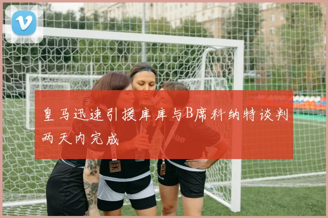 皇马迅速引援库库与B席科纳特谈判两天内完成
