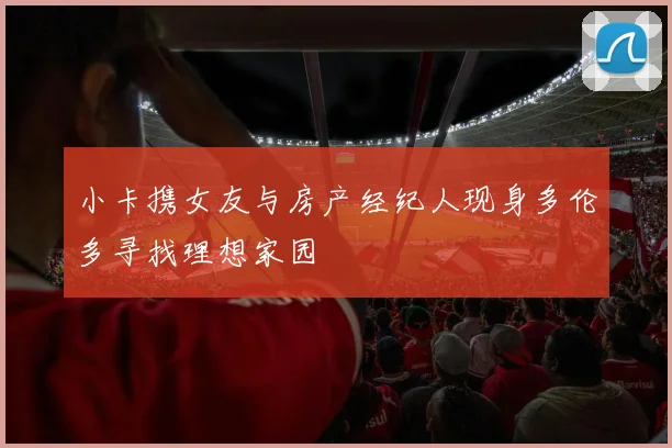 小卡携女友与房产经纪人现身多伦多寻找理想家园